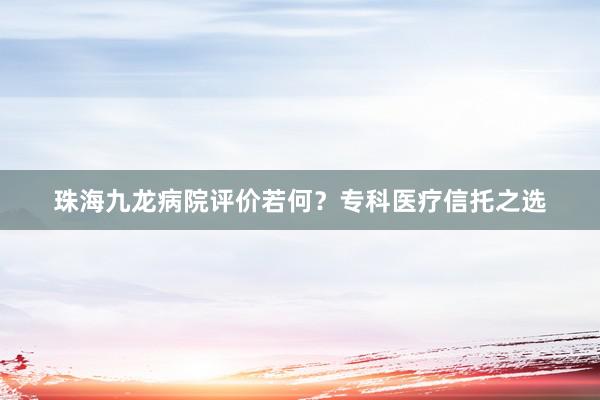 珠海九龙病院评价若何？专科医疗信托之选